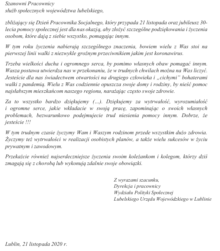 Szanowni Pracownicy służb społecznych województwa lubelskiego, zbliżający się Dzień Pracownika Socjalnego, który przypada 21 listopada oraz jubileusz 30- lecia pomocy społecznej jest dla nas okazją, aby złożyć szczególne podziękowania i życzenia osobom, które dają z siebie wszystko, pomagając innym. W tym roku życzenia nabierają szczególnego znaczenia, bowiem wielu z Was stoi na pierwszej linii walki z niezwykle groźnym przeciwnikiem jakim jest koronawirus. Trzeba wielkości ducha i ogromnego serca, by pomimo własnych obaw pomagać innym. Wasza postawa utwierdza nas w przekonaniu, że w trudnych chwilach można na Was liczyć. Jesteście dla nas świadectwem otwartości na drugiego człowieka i „cichymi” bohaterami walki z pandemią. Wielu z Was codziennie opuszcza swoje domy i rodziny, by nieść pomoc najsłabszym mieszkańcom naszego regionu, narażając często swoje zdrowie. Za to wszystko bardzo dziękujemy (…). Dziękujemy za wytrwałość, wyrozumiałość i ogromne serce, jakie wkładacie w swoją pracę, zapominając o swoich własnych problemach, bezwarunkowo podejmujecie trud niesienia pomocy innym. Dobrze, że jesteście !!! W tym trudnym czasie życzymy Wam i Waszym rodzinom przede wszystkim dużo zdrowia. Życzymy też wytrwałości w realizacji osobistych planów, a także wielu sukcesów w życiu prywatnym i zawodowym. Przekażcie również najserdeczniejsze życzenia swoim koleżankom i kolegom, którzy dziś zmagają się z chorobą lub wykonują zdalnie swoje obowiązki. Z wyrazami szacunku, Dyrekcja i pracownicy Wydziału Polityki Społecznej Lubelskiego Urzędu Wojewódzkiego w Lublinie Lublin, 21 listopada 2020 r.